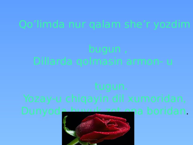 Qo’limda nur qalam she’r yozdim  bugun ,  Dillarda qolmasin armon- u  tugun.  Yozay-u chiqayin dil xumoridan,  Dunyoda buyuk zot ona boridan .   