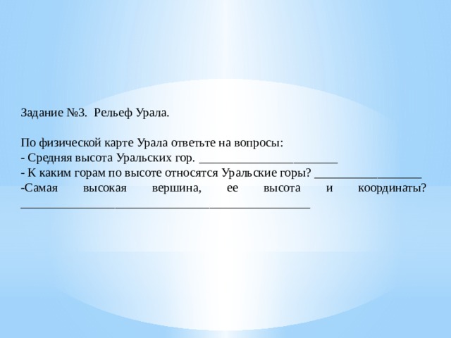 Задание №3. Рельеф Урала. По физической карте Урала ответьте на вопросы: - Средняя высота Уральских гор. ______________________ - К каким горам по высоте относятся Уральские горы? _________________ -Самая высокая вершина, ее высота и координаты? ______________________________________________ 
