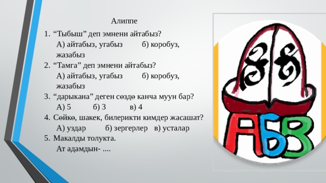 Алиппе “ Тыбыш” деп эмнени айтабыз? А) айтабыз, угабыз   б) коробуз, жазабыз “ Тамга” деп эмнени айтабыз? А) айтабыз, угабыз   б) коробуз, жазабыз “ дарыкана” деген сөздө канча муун бар? А) 5   б) 3   в) 4 Сөйкө, шакек, билерикти кимдер жасашат? А) уздар   б) зергерлер  в) усталар Макалды толукта. Ат адамдын- .... 