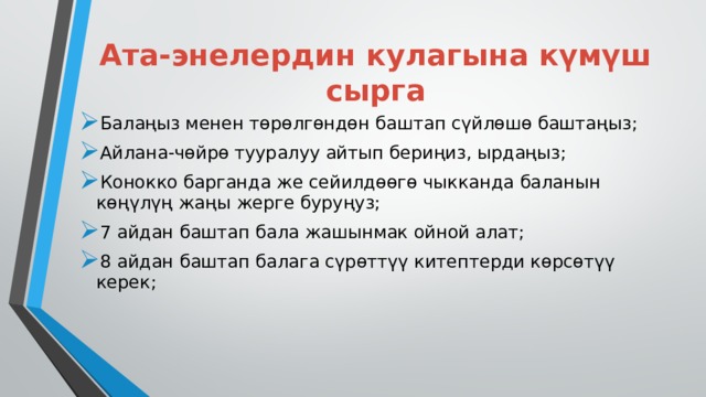 Ата-энелердин кулагына күмүш сырга Балаңыз менен төрөлгөндөн баштап сүйлөшө баштаңыз; Айлана-чөйрө тууралуу айтып бериңиз, ырдаңыз; Конокко барганда же сейилдөөгө чыкканда баланын көңүлүң жаңы жерге буруңуз; 7 айдан баштап бала жашынмак ойной алат; 8 айдан баштап балага сүрөттүү китептерди көрсөтүү керек; 