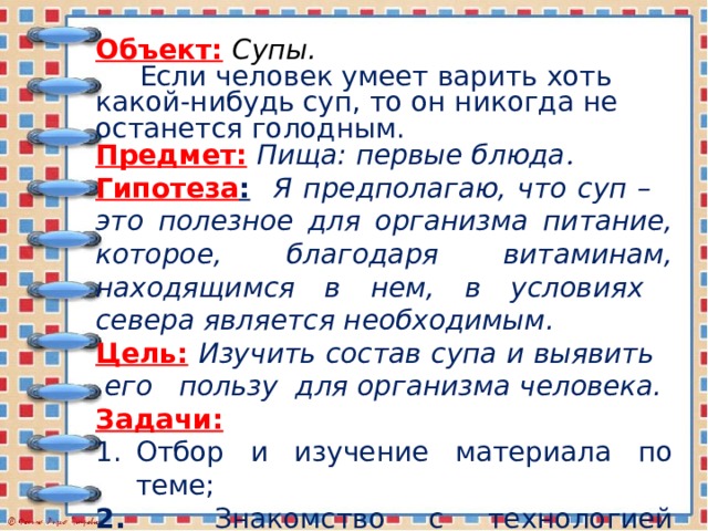 Объект:  Супы.  Если человек умеет варить хоть какой-нибудь суп, то он никогда не останется голодным. Предмет:  Пища: первые блюда . Гипотеза :  Я предполагаю, что суп – это полезное для организма питание, которое, благодаря витаминам, находящимся в нем, в условиях севера является необходимым. Цель:  Изучить состав супа и выявить его пользу для организма человека. Задачи: Отбор и изучение материала по теме; 2. Знакомство с технологией приготовления супов в домашних условиях; 3. Составление практических рекомендаций. 
