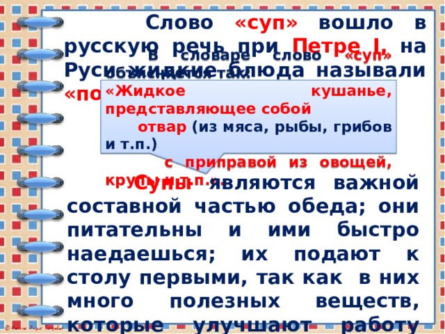  Слово «суп»  вошло в русскую речь при Петре I,  на Руси жидкие блюда называли «похлёбкой»  или  «варевом».  В словаре слово «суп»  объясняется так: «Жидкое кушанье, представляющее собой  отвар  (из мяса, рыбы, грибов и т.п.)   с приправой из овощей, крупы и т.п.».  Супы являются важной составной частью обеда; они питательны и ими быстро наедаешься; их подают к столу первыми, так как в них много полезных веществ, которые улучшают работу пищеварительных органов, возбуждают аппетит. 