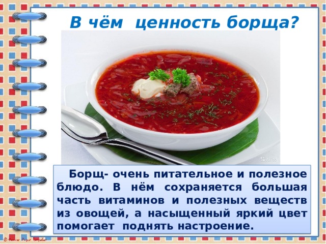 В чём ценность борща?  Борщ- очень питательное и полезное блюдо. В нём сохраняется большая часть витаминов и полезных веществ из овощей, а насыщенный яркий цвет помогает поднять настроение.  