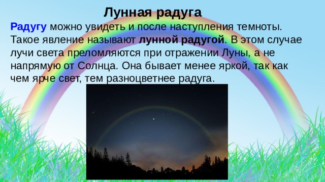  Лунная радуга Радугу можно увидеть и после наступления темноты. Такое явление называют лунной радугой . В этом случае лучи света преломляются при отражении Луны, а не напрямую от Солнца. Она бывает менее яркой, так как чем ярче свет, тем разноцветнее радуга. 