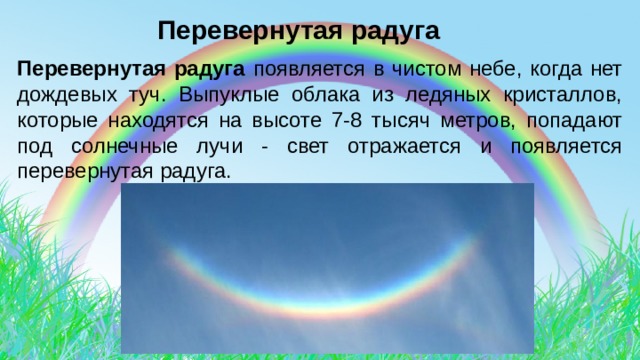  Перевернутая радуга Перевернутая радуга появляется в чистом небе, когда нет дождевых туч. Выпуклые облака из ледяных кристаллов, которые находятся на высоте 7-8 тысяч метров, попадают под солнечные лучи - свет отражается и появляется перевернутая радуга. 