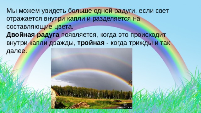 Мы можем увидеть больше одной радуги, если свет отражается внутри капли и разделяется на составляющие цвета. Двойная радуга появляется, когда это происходит внутри капли дважды, тройная - когда трижды и так далее. 