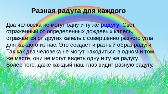  Разная радуга для каждого Два человека не могут одну и ту же радугу . Свет, отраженный от определенных дождевых капель, отражается от других капель с совершенно разного угла для каждого из нас. Это создает и разный образ радуги. Так как два человека не могут находиться в одном и том же месте, они не могут видеть одну и ту же радугу. Более того, даже каждый наш глаз видит разную радугу. 