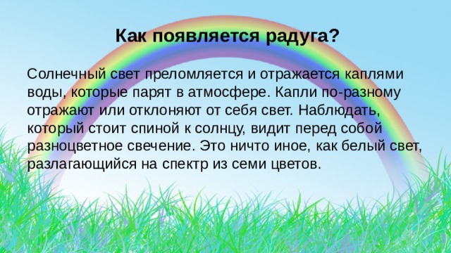  Как появляется радуга? Солнечный свет преломляется и отражается каплями воды, которые парят в атмосфере. Капли по-разному отражают или отклоняют от себя свет. Наблюдать, который стоит спиной к солнцу, видит перед собой разноцветное свечение. Это ничто иное, как белый свет, разлагающийся на спектр из семи цветов. 
