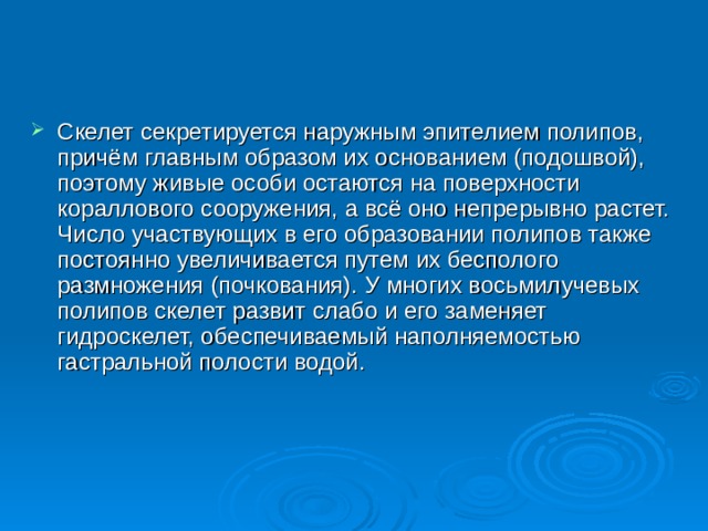 Скелет секретируется наружным эпителием полипов, причём главным образом их основанием (подошвой), поэтому живые особи остаются на поверхности кораллового сооружения, а всё оно непрерывно растет. Число участвующих в его образовании полипов также постоянно увеличивается путем их бесполого размножения (почкования). У многих восьмилучевых полипов скелет развит слабо и его заменяет гидроскелет, обеспечиваемый наполняемостью гастральной полости водой. 