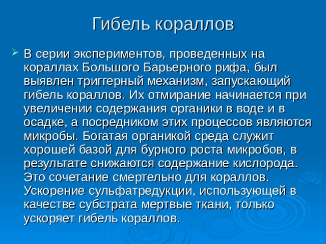 Гибель кораллов   В серии экспериментов, проведенных на кораллах Большого Барьерного pифа, был выявлен триггерный механизм, запускающий гибель кораллов. Их отмирание начинается при увеличении содержания органики в воде и в осадке, а посредником этих процессов являются микробы. Богатая органикой среда служит хорошей базой для бурного роста микробов, в результате снижаются содержание кислорода. Это сочетание смертельно для кораллов. Ускорение сульфатредукции, использующей в качестве субстрата мертвые ткани, только ускоряет гибель кораллов. 