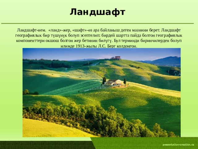 Ландшафт Ландшафт-нем. «ланд»-жер, «шафт»-өз ара байланыш деген маанини берет. Ландшафт географиялык бир түшүнүк болуп эсептелип: бирдей шартта пайда болгон географиялык компоненттери окшош болгон жер бетинин бөлүгү. Бул терминди биринчилерден болуп илимде 1913-жылы Л.С. Берг колдонгон.  
