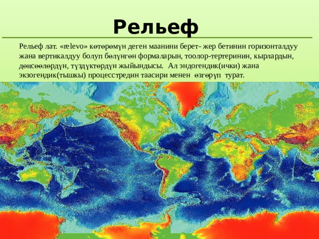 Рельеф Рельеф лат. «relevo» көтөрөмүн деген маанини берет- жер бетинин горизонталдуу жана вертикалдуу болуп бөлүнгөн формаларын, тоолор-тертеринин, кырлардын, дөңсөөлөрдүн, түздүктөрдүн жыйындысы. Ал эндогендик(ички) жана экзогендик(тышкы) процесстредин таасири менен өзгөрүп турат. 