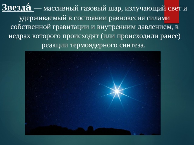Звезда́ — массивный газовый шар, излучающий свет и удерживаемый в состоянии равновесия силами собственной гравитации и внутренним давлением, в недрах которого происходят (или происходили ранее) реакции термоядерного синтеза. 