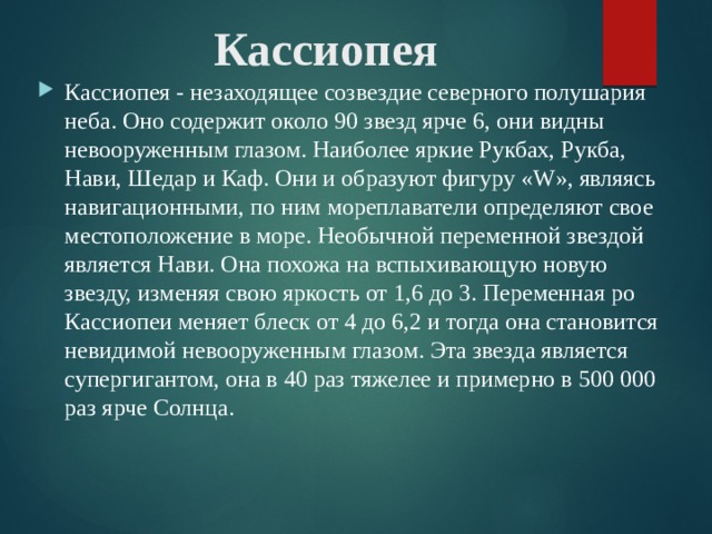 Кассиопея Кассиопея - незаходящее созвездие северного полушария неба. Оно содержит около 90 звезд ярче 6, они видны невооруженным глазом. Наиболее яркие Рукбах, Рукба, Нави, Шедар и Каф. Они и образуют фигуру «W», являясь навигационными, по ним мореплаватели определяют свое местоположение в море. Необычной переменной звездой является Нави. Она похожа на вспыхивающую новую звезду, изменяя свою яркость от 1,6 до 3. Переменная ро Кассиопеи меняет блеск от 4 до 6,2 и тогда она становится невидимой невооруженным глазом. Эта звезда является супергигантом, она в 40 раз тяжелее и примерно в 500 000 раз ярче Солнца. 