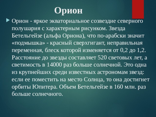 Орион Орион - яркое экваториальное созвездие северного полушария с характерным рисунком. Звезда Бетельгейзе (альфа Ориона), что по-арабски значит «подмышка» - красный сверхгигант, неправильная переменная, блеск которой изменяется от 0,2 до 1,2. Расстояние до звезды составляет 520 световых лет, а светимость в 14000 раз больше солнечной. Это одна из крупнейших среди известных астрономам звезд: если ее поместить на место Солнца, то она достигнет орбиты Юпитера. Объем Бетельгейзе в 160 млн. раз больше солнечного. 