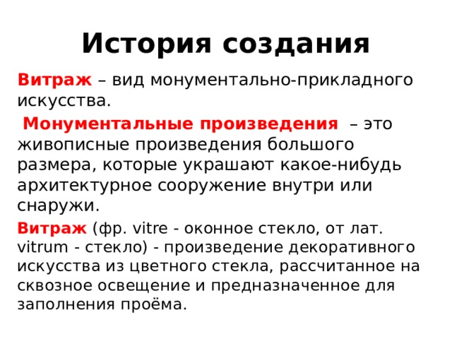 История создания Витраж – вид монументально-прикладного искусства.  Монументальные  произведения  – это живописные произведения большого размера, которые украшают какое-нибудь архитектурное сооружение внутри или снаружи. Витраж (фр. vitre - оконное стекло, от лат. vitrum - стекло) - произведение декоративного искусства из цветного стекла, рассчитанное на сквозное освещение и предназначенное для заполнения проёма. 