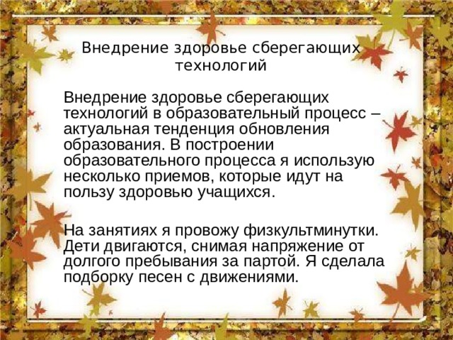 Внедрение здоровье сберегающих технологий Внедрение здоровье сберегающих технологий в образовательный процесс – актуальная тенденция обновления образования. В построении образовательного процесса я использую несколько приемов, которые идут на пользу здоровью учащихся. На занятиях я провожу физкультминутки. Дети двигаются, снимая напряжение от долгого пребывания за партой. Я сделала подборку песен с движениями. 