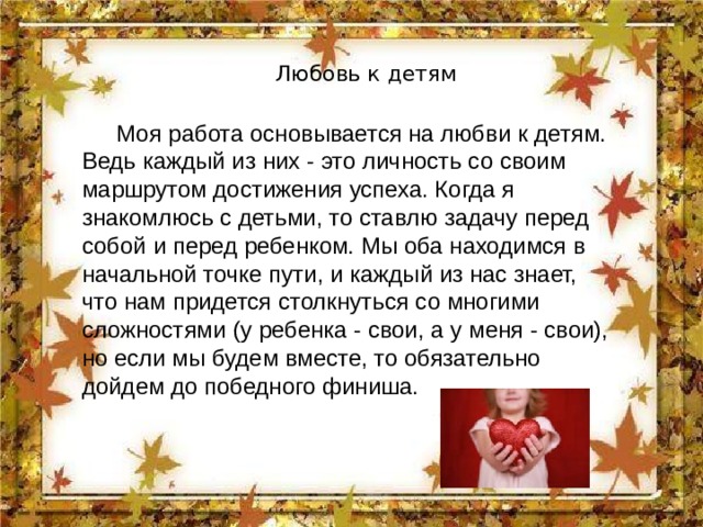 Любовь к детям   Моя работа основывается на любви к детям. Ведь каждый из них - это личность со своим маршрутом достижения успеха. Когда я знакомлюсь с детьми, то ставлю задачу перед собой и перед ребенком. Мы оба находимся в начальной точке пути, и каждый из нас знает, что нам придется столкнуться со многими сложностями (у ребенка - свои, а у меня - свои), но если мы будем вместе, то обязательно дойдем до победного финиша. 