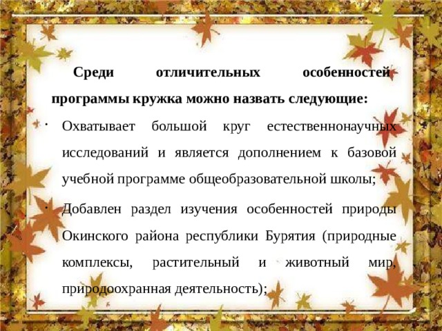 Среди отличительных особенностей программы кружка можно назвать следующие: Охватывает большой круг естественнонаучных исследований и является дополнением к базовой учебной программе общеобразовательной школы; Добавлен раздел изучения особенностей природы Окинского района республики Бурятия (природные комплексы, растительный и животный мир, природоохранная деятельность); 