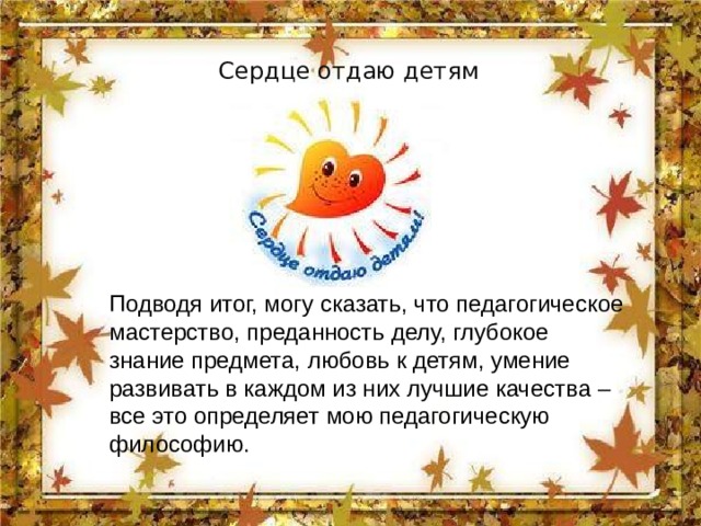 Сердце отдаю детям Подводя итог, могу сказать, что педагогическое мастерство, преданность делу, глубокое знание предмета, любовь к детям, умение развивать в каждом из них лучшие качества – все это определяет мою педагогическую философию. 