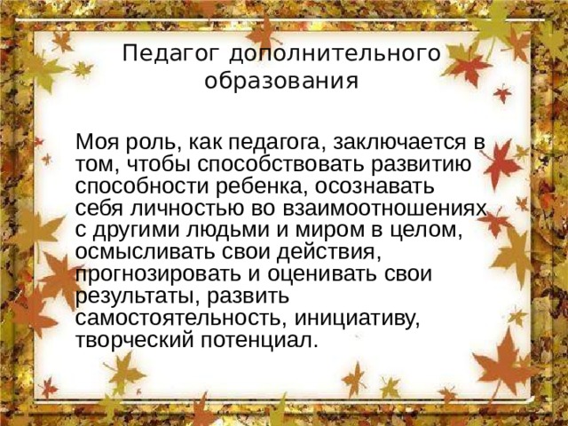 Педагог дополнительного образования Моя роль, как педагога, заключается в том, чтобы способствовать развитию способности ребенка, осознавать себя личностью во взаимоотношениях с другими людьми и миром в целом, осмысливать свои действия, прогнозировать и оценивать свои результаты, развить самостоятельность, инициативу, творческий потенциал. 