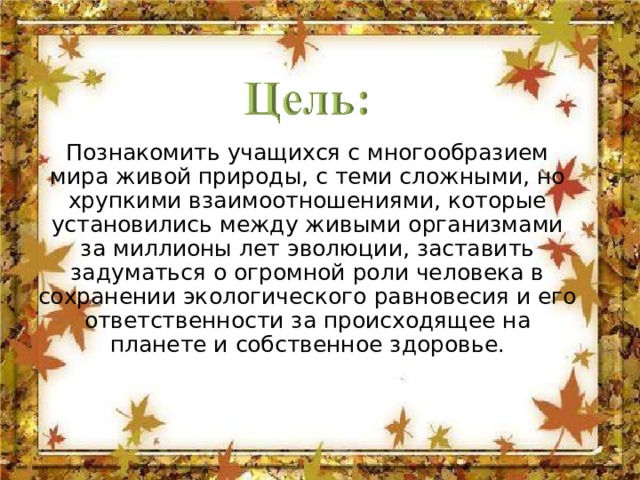Познакомить учащихся с многообразием мира живой природы, с теми сложными, но хрупкими взаимоотношениями, которые установились между живыми организмами за миллионы лет эволюции, заставить задуматься о огромной роли человека в сохранении экологического равновесия и его ответственности за происходящее на планете и собственное здоровье.   
