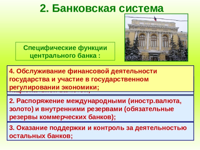 2. Банковская система Специфические функции центрального банка : 4. Обслуживание финансовой деятельности государства и участие в государственном регулировании экономики; 1. Выпуск (эмиссия) денежных знаков, являющихся национальной валютой; 2. Распоряжение международными (иностр.валюта, золото)  и внутренними резервами (обязательные резервы коммерческих банков); 3. Оказание поддержки и контроль за деятельностью остальных банков; 