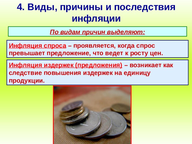 4. Виды, причины и последствия инфляции По видам причин выделяют: Инфляция спроса  – проявляется, когда спрос превышает предложение, что ведет к росту цен. Инфляция издержек (предложения)  – возникает как следствие повышения издержек на единицу продукции. 