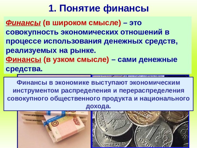 1. Понятие финансы Финансы (в широком смысле)  – это совокупность экономических отношений в процессе использования денежных средств, реализуемых на рынке.  Финансы (в узком смысле) – сами денежные средства. Финансы в экономике выступают экономическим инструментом распределения и перераспределения совокупного общественного продукта и национального дохода. 