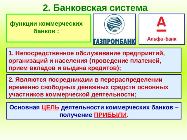 2. Банковская система функции коммерческих банков : 1. Непосредственное обслуживание предприятий, организаций и населения (проведение платежей, прием вкладов и выдача кредитов); 2. Являются посредниками в перераспределении временно свободных денежных средств основных участников коммерческой деятельности; Основная  ЦЕЛЬ  деятельности коммерческих банков – получение  ПРИБЫЛИ . 