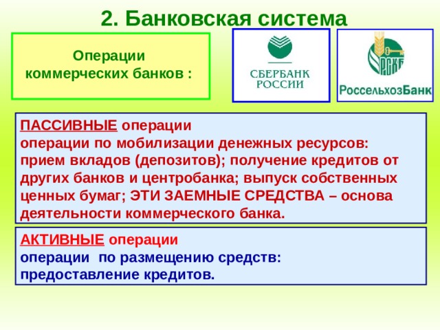 2. Банковская система Операции коммерческих банков : ПАССИВНЫЕ операции операции по мобилизации денежных ресурсов: прием вкладов (депозитов); получение кредитов от других банков и центробанка; выпуск собственных ценных бумаг; ЭТИ ЗАЕМНЫЕ СРЕДСТВА – основа деятельности коммерческого банка. АКТИВНЫЕ операции  операции по размещению средств: предоставление кредитов. 