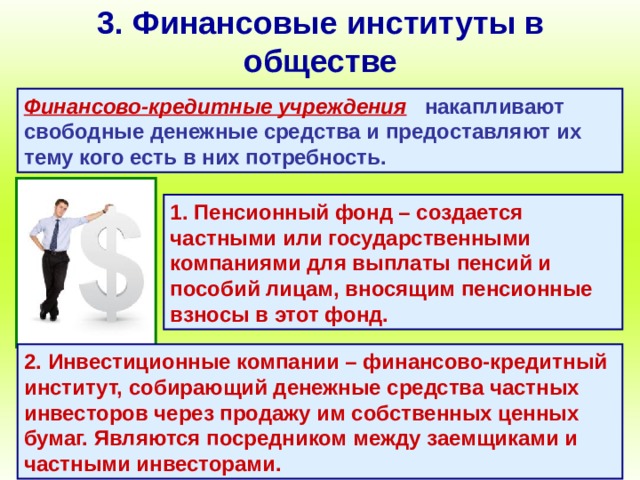 3. Финансовые институты в обществе Финансово-кредитные учреждения  накапливают свободные денежные средства и предоставляют их тему кого есть в них потребность. 1. Пенсионный фонд – создается частными или государственными компаниями для выплаты пенсий и пособий лицам, вносящим пенсионные взносы в этот фонд. 2. Инвестиционные компании – финансово-кредитный институт, собирающий денежные средства частных инвесторов через продажу им собственных ценных бумаг. Являются посредником между заемщиками и частными инвесторами. 
