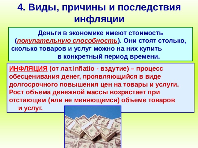 4. Виды, причины и последствия инфляции Деньги в экономике имеют стоимость ( покупательную способность ). Они стоят столько, сколько товаров и услуг можно на них купить в конкретный период времени. ИНФЛЯЦИЯ (от лат. inflatio - вздутие) – процесс обесценивания денег, проявляющийся в виде долгосрочного повышения цен на товары и услуги. Рост объема денежной массы возрастает при отстающем (или не меняющемся) объеме товаров и услуг. 