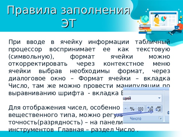 Правила заполнения ЭТ При вводе в ячейку информации табличный процессор воспринимает ее как текстовую (символьную), формат ячейки можно откорректировать через контекстное меню ячейки выбрав необходимы формат, через диалоговое окно – Формат ячейки – вкладка Число, там же можно провести манипуляции по выравниванию шрифта - вкладка Выравнивание. Для отображения чисел, особенно вещественного типа, можно регулировать точность(разрядность) – на панели инструментов Главная – раздел Число . 