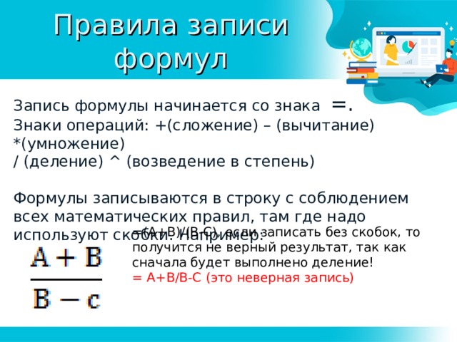 Правила записи формул Запись формулы начинается со знака =. Знаки операций: +(сложение) – (вычитание) *(умножение) / (деление) ^ ( возведение в степень) Формулы записываются в строку с соблюдением всех математических правил, там где надо используют скобки. Например: =(А+В)/(В-С), если записать без скобок, то получится не верный результат, так как сначала будет выполнено деление! = А+В/В-С (это неверная запись) 