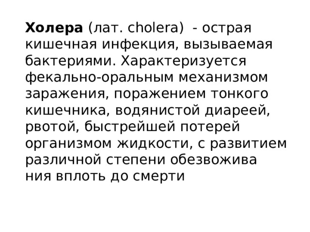 Холера (лат. cholera) - острая кишечная инфекция, вызываемая бактериями. Характеризуется фекально-оральным механизмом заражения, поражением тонкого кишечника, водянистой диареей, рвотой, быстрейшей потерей организмом жидкости, с развитием различной степени обезвожива ния вплоть до смерти 