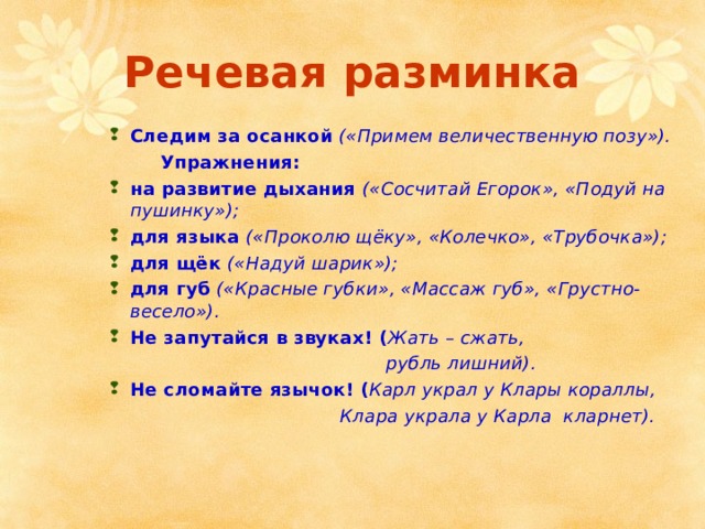 Речевая разминка Следим за осанкой  («Примем величественную позу»).  Упражнения: на развитие дыхания («Сосчитай Егорок», «Подуй на пушинку»); для языка («Проколю щёку», «Колечко», «Трубочка»); для щёк («Надуй шарик»); для губ («Красные губки», «Массаж губ», «Грустно-весело»). Не запутайся в звуках! ( Жать – сжать,  рубль лишний). Не сломайте язычок! ( Карл украл у Клары кораллы,  Клара украла у Карла кларнет).  