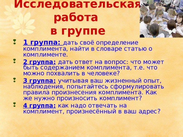 Исследовательская работа  в группе 1 группа: дать своё определение комплимента, найти в словаре статью о комплименте. 2 группа:  дать ответ на вопрос: что может быть содержанием комплимента, т.е. что можно похвалить в человеке? 3 группа:  учитывая ваш жизненный опыт, наблюдения, попытайтесь сформулировать правила произнесения комплимента. Как же нужно произносить комплимент? 4 группа:  как надо отвечать на комплимент, произнесённый в ваш адрес? 