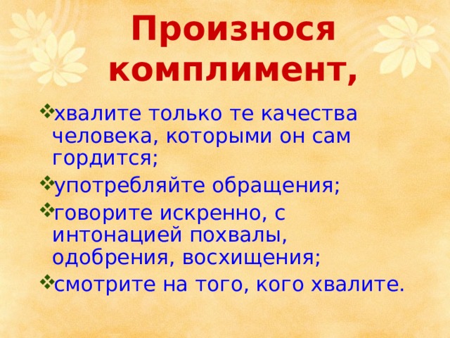 Произнося комплимент,   хвалите только те качества человека, которыми он сам гордится; употребляйте обращения; говорите искренно, с интонацией похвалы, одобрения, восхищения; смотрите на того, кого хвалите. 