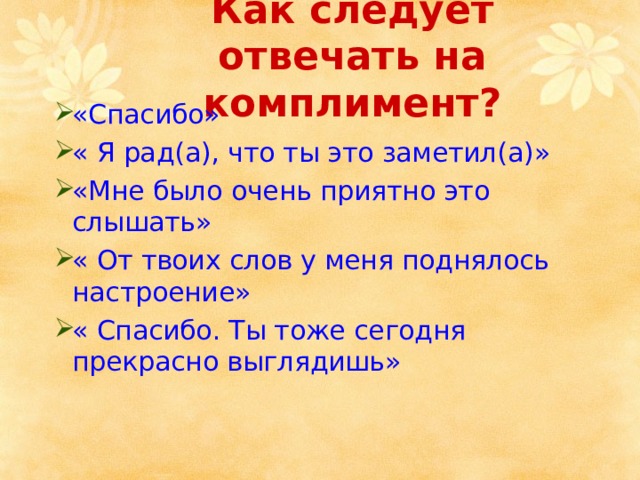 Как следует отвечать на комплимент? «Спасибо» « Я рад(а), что ты это заметил(а)» «Мне было очень приятно это слышать» « От твоих слов у меня поднялось настроение» « Спасибо. Ты тоже сегодня прекрасно выглядишь» 