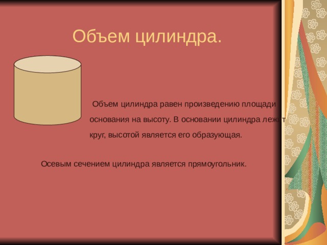 Объем цилиндра. Объем цилиндра равен произведению площади основания на высоту. В основании цилиндра лежит круг, высотой является его образующая. Осевым сечением цилиндра является прямоугольник. 