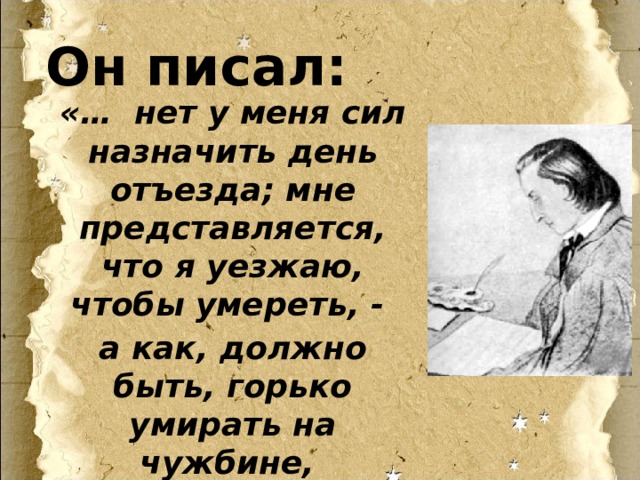 Он писал: «… нет у меня сил назначить день отъезда; мне представляется, что я уезжаю, чтобы умереть, - а как, должно быть, горько умирать на чужбине, не там, где жил». 
