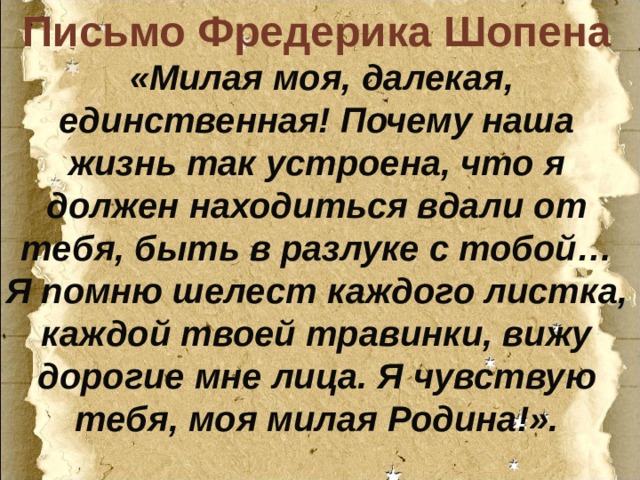 Письмо Фредерика Шопена   «Милая моя, далекая, единственная! Почему наша жизнь так устроена, что я должен находиться вдали от тебя, быть в разлуке с тобой… Я помню шелест каждого листка, каждой твоей травинки, вижу дорогие мне лица. Я чувствую тебя, моя милая Родина!». 