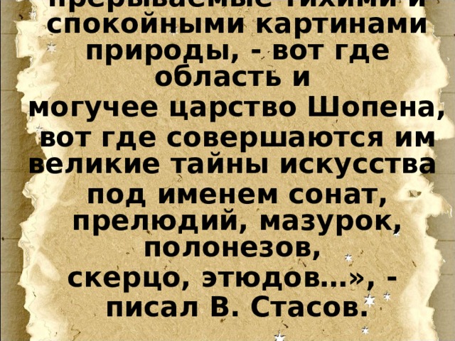 лишь изредка прерываемые тихими и спокойными картинами природы, - вот где область и могучее царство Шопена, вот где совершаются им великие тайны искусства под именем сонат, прелюдий, мазурок, полонезов, скерцо, этюдов…», - писал В. Стасов. 