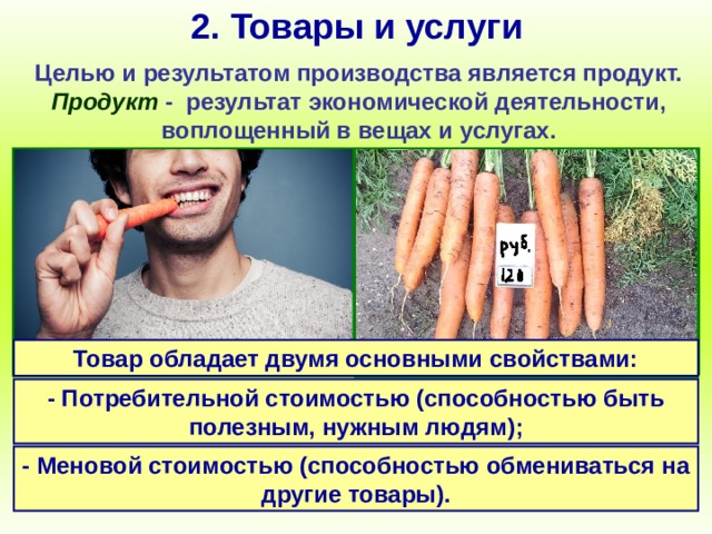 2. Товары и услуги Целью и результатом производства является продукт. Продукт - результат экономической деятельности, воплощенный в вещах и услугах. Товар обладает двумя основными свойствами: Продукт труда, произведенный для продажи является товаром.  - Потребительной стоимостью (способностью быть полезным, нужным людям); - Меновой стоимостью (способностью обмениваться на другие товары). 