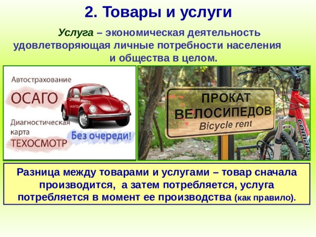 2. Товары и услуги Услуга – экономическая деятельность удовлетворяющая личные потребности населения и общества в целом. Разница между товарами и услугами – товар сначала производится, а затем потребляется, услуга потребляется в момент ее производства (как правило). 