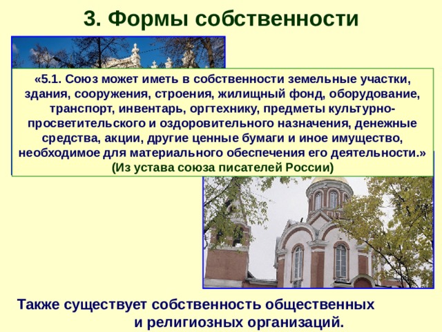 3. Формы собственности «5.1. Союз может иметь в собственности земельные участки, здания, сооружения, строения, жилищный фонд, оборудование, транспорт, инвентарь, оргтехнику, предметы культурно-просветительского и оздоровительного назначения, денежные средства, акции, другие ценные бумаги и иное имущество, необходимое для материального обеспечения его деятельности.» (Из устава союза писателей России) Также существует собственность общественных и религиозных организаций. 