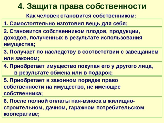 4. Защита права собственности Как человек становится собственником: 1. Самостоятельно изготовил вещь для себя; 2. Становится собственником плодов, продукции, доходов, полученных в результате использования имущества; 3. Получает по наследству в соответствии с завещанием или законом; 4. Приобретает имущество покупая его у другого лица, в результате обмена или в подарок; 5. Приобретает в законном порядке право собственности на имущество, не имеющее собственника; 6. После полной оплаты пая-взноса в жилищно-строительном, дачном, гаражном потребительском кооперативе; 