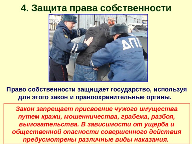 4. Защита права собственности Право собственности защищает государство, используя для этого закон и правоохранительные органы. Закон запрещает присвоение чужого имущества путем кражи, мошенничества, грабежа, разбоя, вымогательства. В зависимости от ущерба и общественной опасности совершенного действия предусмотрены различные виды наказания.  
