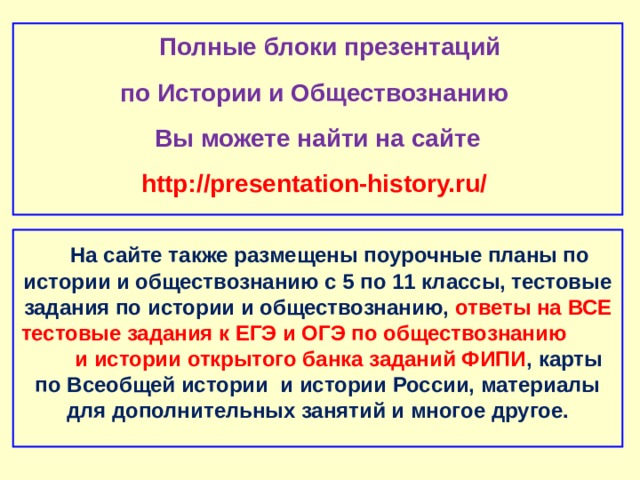  Полные блоки презентаций по Истории и Обществознанию Вы можете найти на сайте http://presentation-history.ru/   На сайте также размещены  поурочные планы по истории и обществознанию с 5 по 11 классы, тестовые задания по истории и обществознанию, ответы на ВСЕ тестовые задания к ЕГЭ и ОГЭ по обществознанию  и истории открытого банка заданий ФИПИ , карты по Всеобщей истории и истории России, материалы для дополнительных занятий и многое другое.  